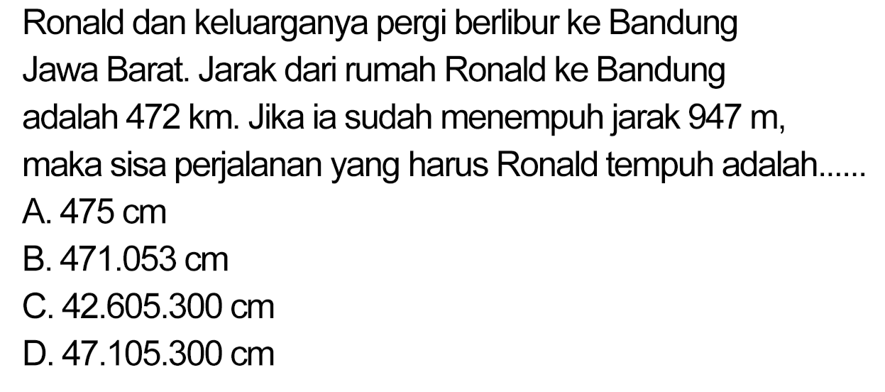 Ronald dan keluarganya pergi berlibur ke Bandung Jawa Barat. Jarak dari rumah Ronald ke Bandung adalah  472 ~km . Jika ia sudah menempuh jarak  947 m , maka sisa perjalanan yang harus Ronald tempuh adalah.
A.  475 cm 
B.  471.053 cm 
C.  42.605 .300 cm 
D.  47.105 .300 cm 