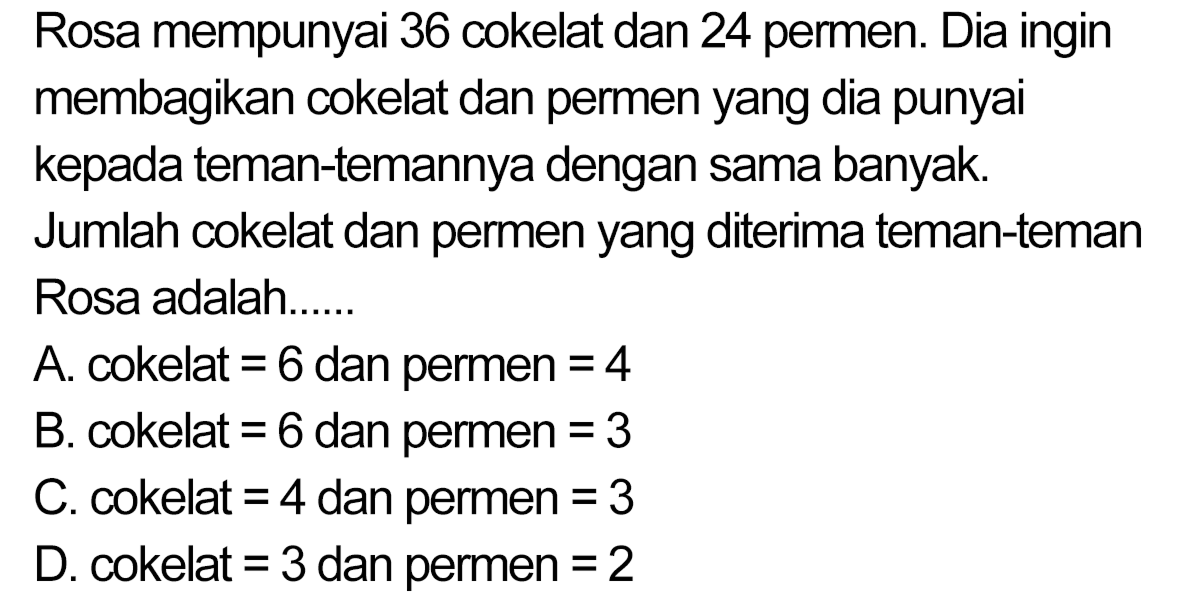 Rosa mempunyai 36 cokelat dan 24 permen. Dia ingin membagikan cokelat dan permen yang dia punyai kepada teman-temannya dengan sama banyak.
Jumlah cokelat dan permen yang diterima teman-teman Rosa adalah......
A. cokelat  =6  dan permen  =4 
B. cokelat  =6  dan permen  =3 
C. cokelat  =4  dan permen  =3 
D. cokelat  =3  dan permen  =2 