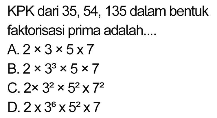 KPK dari 35, 54, 135 dalam bentuk faktorisasi prima adalah....
A.  2 x 3 x 5 x 7 
B.  2 x 3^(3) x 5 x 7 
C.  2 x 3^(2) x 5^(2) x 7^(2) 
D.  2 x 3^(6) x 5^(2) x 7 