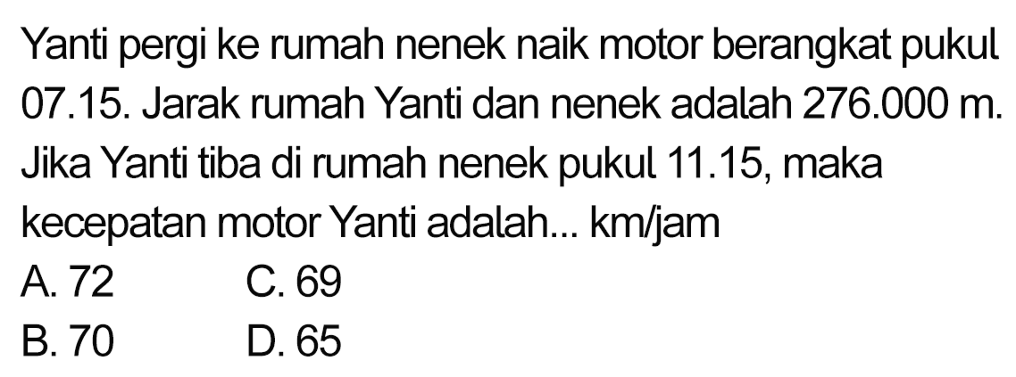 Yanti pergi ke rumah nenek naik motor berangkat pukul 07.15. Jarak rumah Yanti dan nenek adalah  276.000 m . Jika Yanti tiba di rumah nenek pukul 11.15, maka kecepatan motor Yanti adalah... km/jam
 (ll) { A. ) 72   { C. ) 69   { B. ) 70   { D. ) 65 