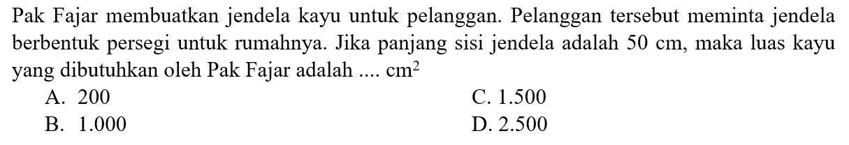 Pak Fajar membuatkan jendela kayu untuk pelanggan. Pelanggan tersebut meminta jendela berbentuk persegi untuk rumahnya. Jika panjang sisi jendela adalah 50 cm, maka luas kayu yang dibutuhkan oleh Pak Fajar adalah .... cm^2 