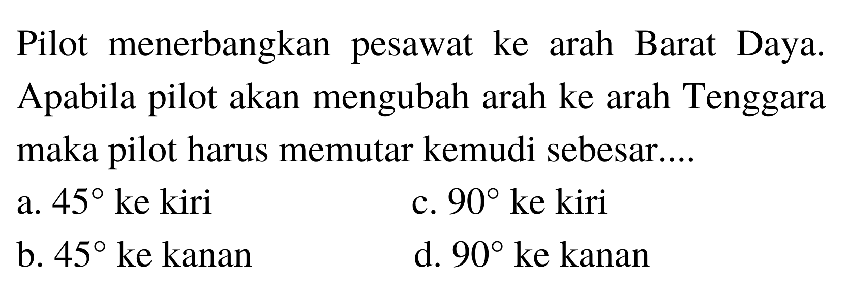 Pilot menerbangkan pesawat ke arah Barat Daya. Apabila pilot akan mengubah arah ke arah Tenggara maka pilot harus memutar kemudi sebesar....