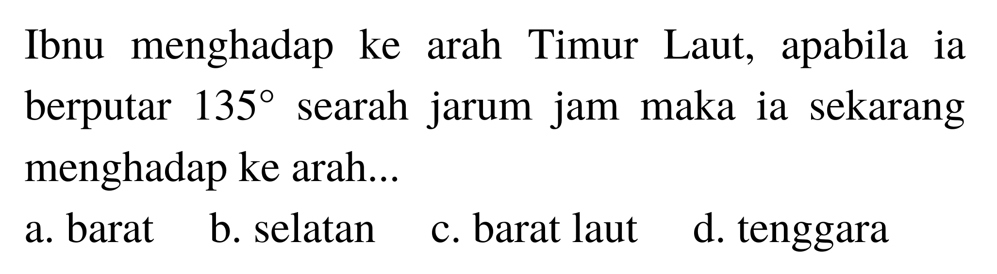 Ibnu menghadap ke arah Timur Laut, apabila ia berputar 135 searah jarum jam maka ia sekarang menghadap ke arah...
