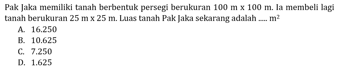 Pak Jaka memiliki tanah berbentuk persegi berukuran 100 m x 100 m. Ia membeli lagi tanah berukuran 25 m x 25 m. Luas tanah Pak Jaka sekarang adalah ..... m^2