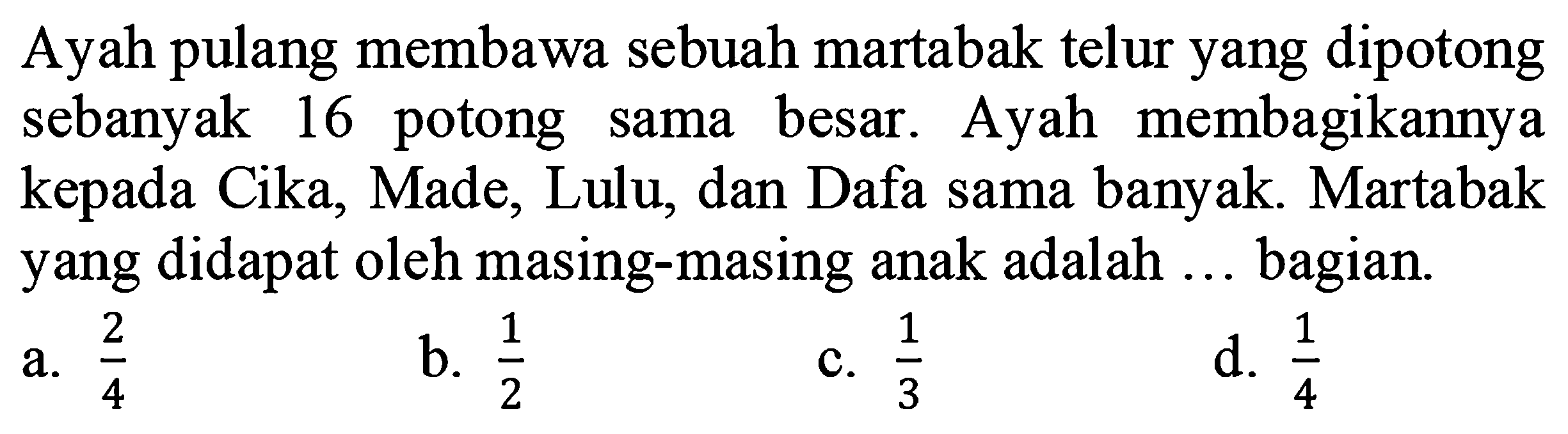 Ayah pulang membawa sebuah martabak telur yang dipotong sebanyak 16 potong sama besar. Ayah membagikannya kepada Cika, Made, Lulu, dan Dafa sama banyak. Martabak yang didapat oleh masing-masing anak adalah ... bagian.
a.  (2)/(4) 
b.  (1)/(2) 
c.  (1)/(3) 
d.  (1)/(4) 
