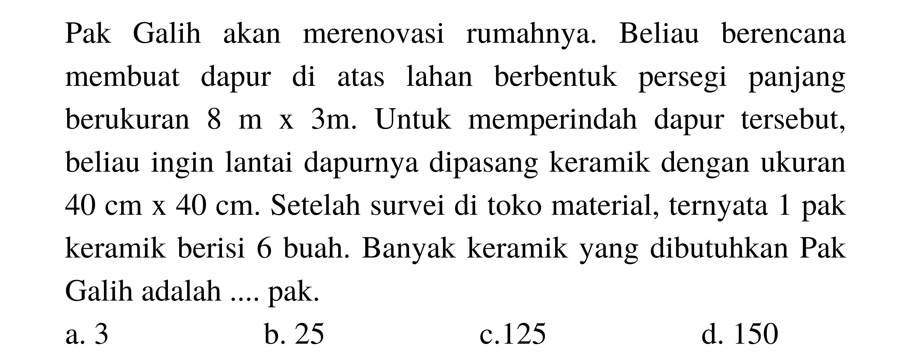 Pak Galih akan merenovasi rumahnya. Beliau berencana membuat dapur di atas lahan berbentuk persegi panjang berukuran  8 m x 3 m . Untuk memperindah dapur tersebut, beliau ingin lantai dapurnya dipasang keramik dengan ukuran  40 cm x  40 cm . Setelah survei di toko material, ternyata 1 pak keramik berisi 6 buah. Banyak keramik yang dibutuhkan Pak Galih adalah .... pak.