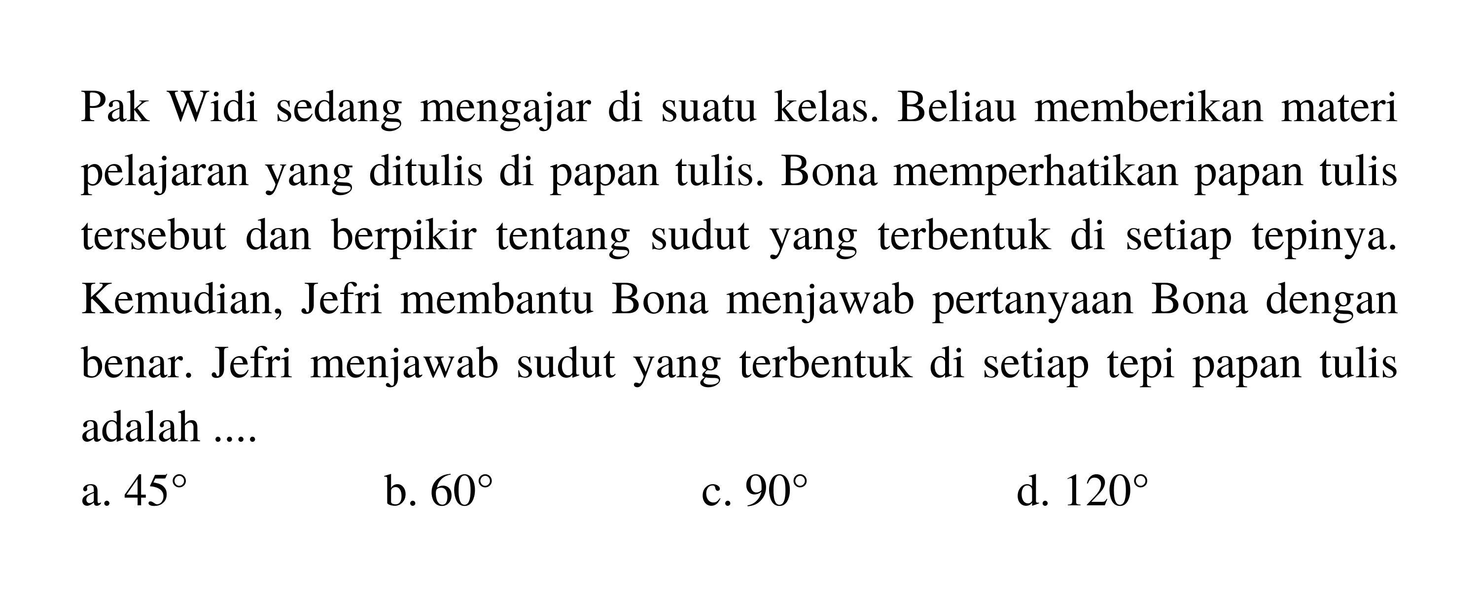 Pak Widi sedang mengajar di suatu kelas. Beliau memberikan materi pelajaran yang ditulis di papan tulis. Bona memperhatikan papan tulis tersebut dan berpikir tentang sudut yang terbentuk di setiap tepinya. Kemudian, Jefri membantu Bona menjawab pertanyaan Bona dengan benar. Jefri menjawab sudut yang terbentuk di setiap tepi papan tulis adalah ....