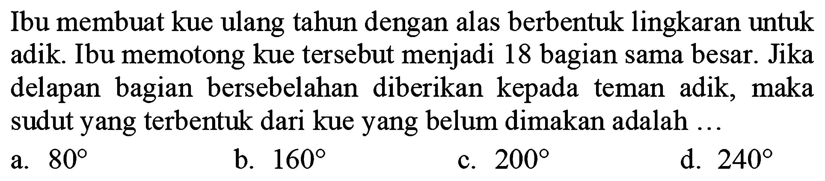 Ibu membuat kue ulang tahun dengan alas berbentuk lingkaran untuk adik. Ibu memotong kue tersebut menjadi 18 bagian sama besar. Jika delapan bagian bersebelahan diberikan kepada teman adik, maka sudut yang terbentuk dari kue yang belum dimakan adalah ...
