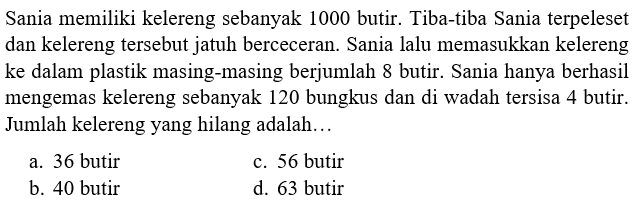 Sania memiliki kelereng sebanyak 1000 butir. Tiba-tiba Sania terpeleset dan kelereng tersebut jatuh berceceran. Sania lalu memasukkan kelereng ke dalam plastik masing-masing berjumlah 8 butir. Sania hanya berhasil mengemas kelereng sebanyak 120 bungkus dan di wadah tersisa 4 butir. Jumlah kelereng yang hilang adalah... 