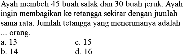 Ayah membeli 45 buah salak dan 30 buah jeruk. Ayah ingin membagikan ke tetangga sekitar dengan jumlah sama rata. Jumlah tetangga yang menerimanya adalah ... orang.
a. 13
c. 15
b. 14
d. 16