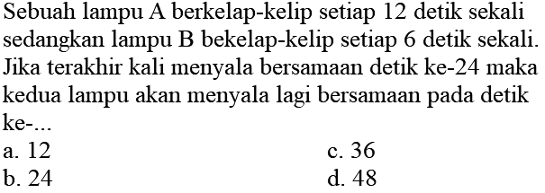 Sebuah lampu A berkelap-kelip setiap 12 detik sekali sedangkan lampu B bekelap-kelip setiap 6 detik sekali. Jika terakhir kali menyala bersamaan detik ke-24 maka kedua lampu akan menyala lagi bersamaan pada detik  ke-... 
a. 12
c. 36
b. 24
d. 48