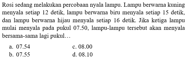 Rosi sedang melakukan percobaan nyala lampu. Lampu berwarna kuning menyala setiap 12 detik, lampu berwarna biru menyala setiap 15 detik, dan lampu berwarna hijau menyala setiap 16 detik. Jika ketiga lampu mulai menyala pada pukul  07.50 , lampu-lampu tersebut akan menyala bersama-sama lagi pukul...
a.  07.54 
c.  08.00 
b.  07.55 
d.  08.10 