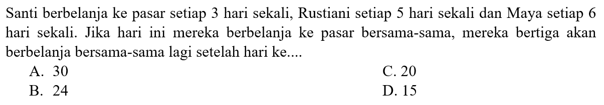 Santi berbelanja ke pasar setiap 3 hari sekali, Rustiani setiap 5 hari sekali dan Maya setiap 6 hari sekali. Jika hari ini mereka berbelanja ke pasar bersama-sama, mereka bertiga akan berbelanja bersama-sama lagi setelah hari ke....
A. 30
C. 20
B. 24
D. 15