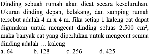 Dinding sebuah rumah akan dicat secara keseluruhan. Ukuran dinding depan, belakang, dan samping rumah tersebut adalah 4 m x 4 m. Jika setiap 1 kaleng cat dapat digunakan untuk mengecat dinding seluas 2.500 cm^2, maka banyak cat yang diperlukan untuk mengecat semua dinding adalah... kaleng
