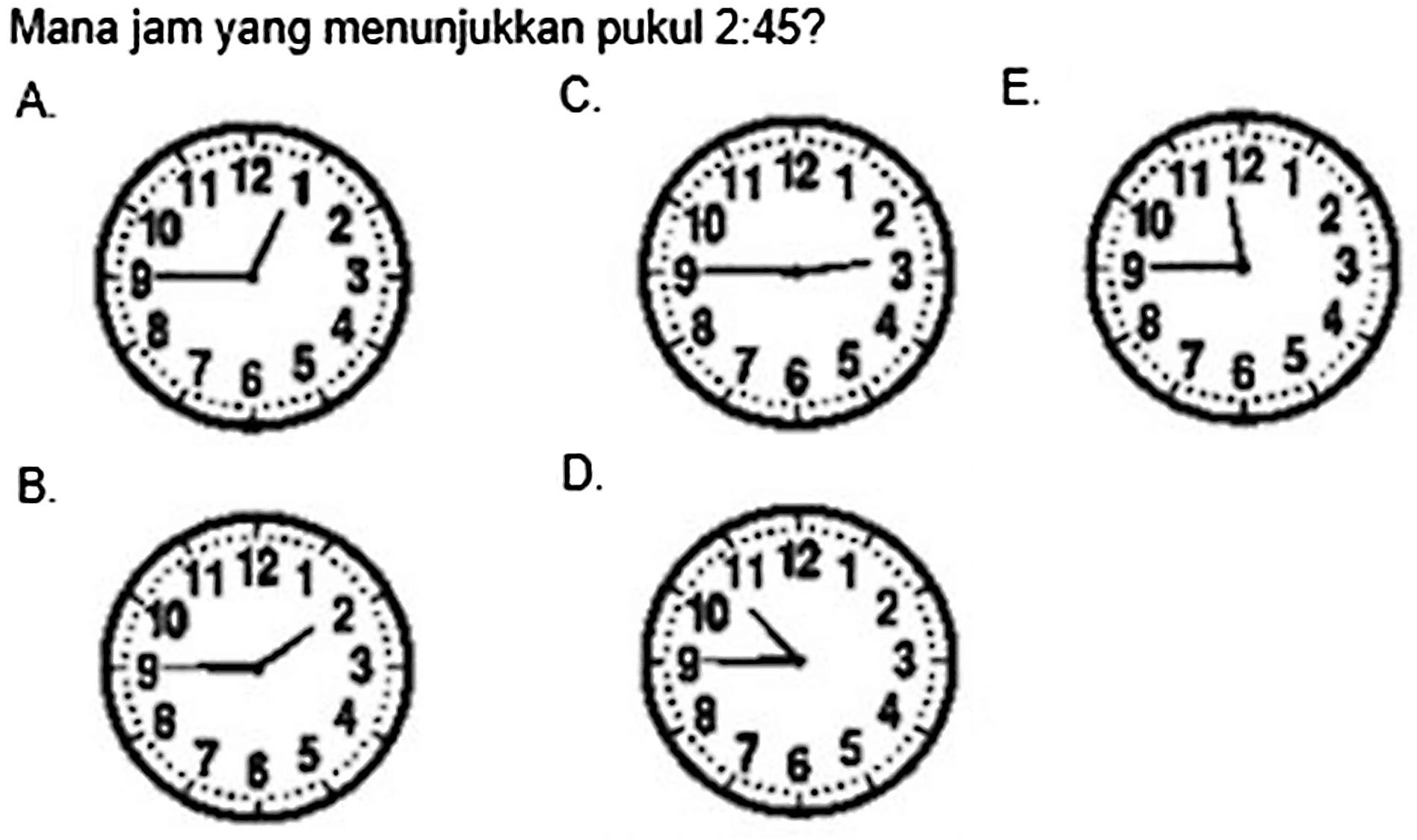 Mana jam yang menunjukkan pukul 2:45?
A. 1 2 3 4 5 6 7 8 9 10 11 12
C. 1 2 3 4 5 6 7 8 9 10 11 12
E. 1 2 3 4 5 6 7 8 9 10 11 12
B. 1 2 3 4 5 6 7 8 9 10 11 12
D. 1 2 3 4 5 6 7 8 9 10 11 12