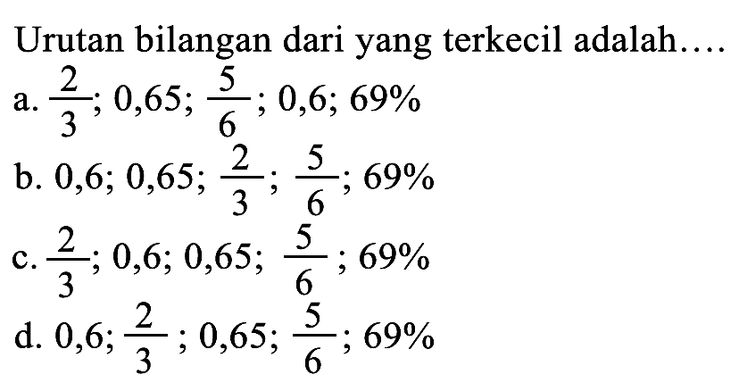 Urutan bilangan dari yang terkecil adalah...
a.  (2)/(3) ; 0,65 ; (5)/(6) ; 0,6 ; 69 % 
b. 0, 6 ; 0,65 ; (2)/(3) ; (5)/(6) ; 69 % 
c.  (2)/(3) ; 0,6 ; 0,65 ; (5)/(6) ; 69 % 
d. 0, 6 ; (2)/(3) ; 0,65 ; (5)/(6) ; 69 % 