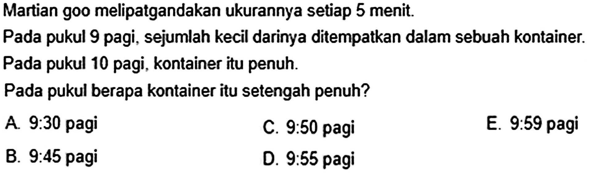 Martian goo melipatgandakan ukurannya setiap 5 menit. Pada pukul 9 pagi, sejumlah kecil darinya ditempatkan dalam sebuah kontainer. Pada pukul 10 pagi, kontainer itu penuh.
Pada pukul berapa kontainer itu setengah penuh?
