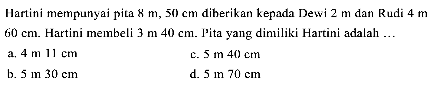 Hartini mempunyai pita 8 m, 50 cm diberikan kepada Dewi 2 m dan Rudi 4 m 60 cm. Hartini membeli 3 m 40 cm. Pita yang dimiliki Hartini adalah .... 
