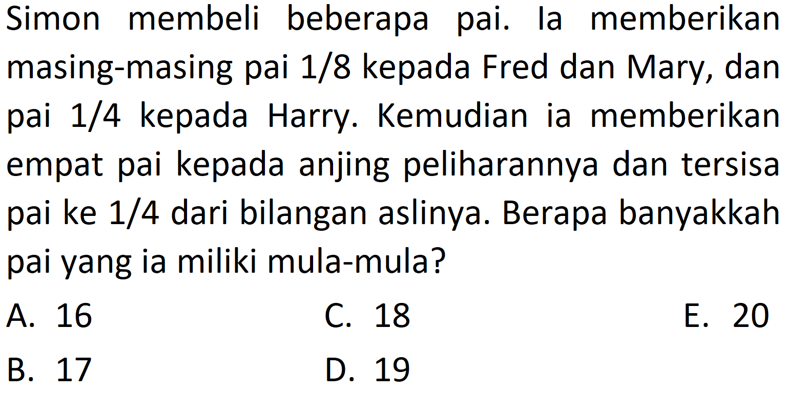 Simon membeli beberapa pai. la memberikan masing-masing pai 1/8 kepada Fred dan Mary, dan pai 1/4 kepada Harry. Kemudian ia memberikan empat pai kepada anjing peliharaannya dan tersisa pai ke 1/4 dari bilangan aslinya. Berapa banyakkah pai yang ia miliki mula-mula?