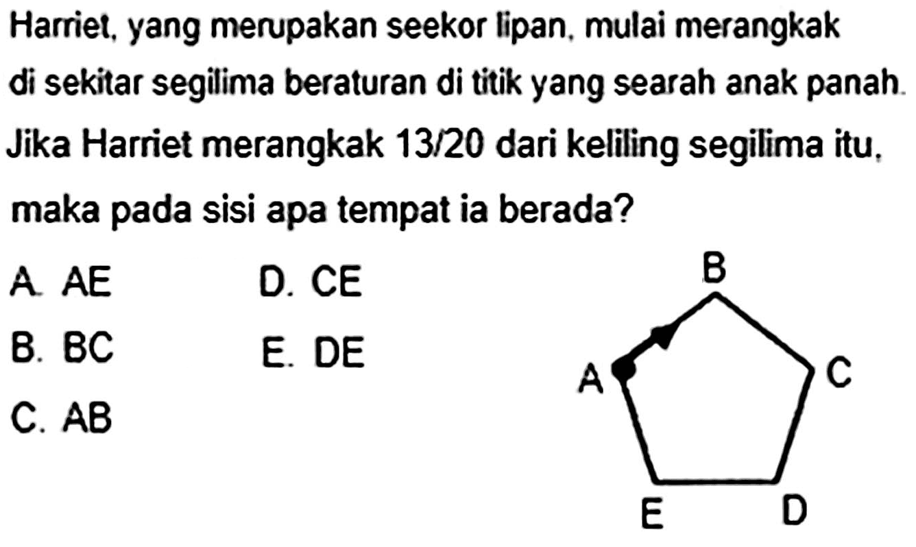 Harriet, yang merupakan seekor lipan, mulai merangkak di sekitar segilima beraturan di titik yang searah anak panah. Jika Harriet merangkak 13/20 dari keliling segilima itu, maka pada sisi apa tempat ia berada?
A B C D E

