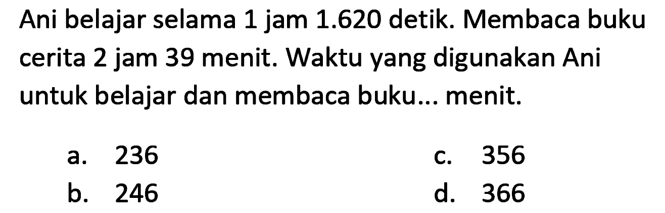 Ani belajar selama 1 jam 1.620 detik. Membaca buku cerita 2 jam 39 menit. Waktu yang digunakan Ani untuk belajar dan membaca buku... menit.
