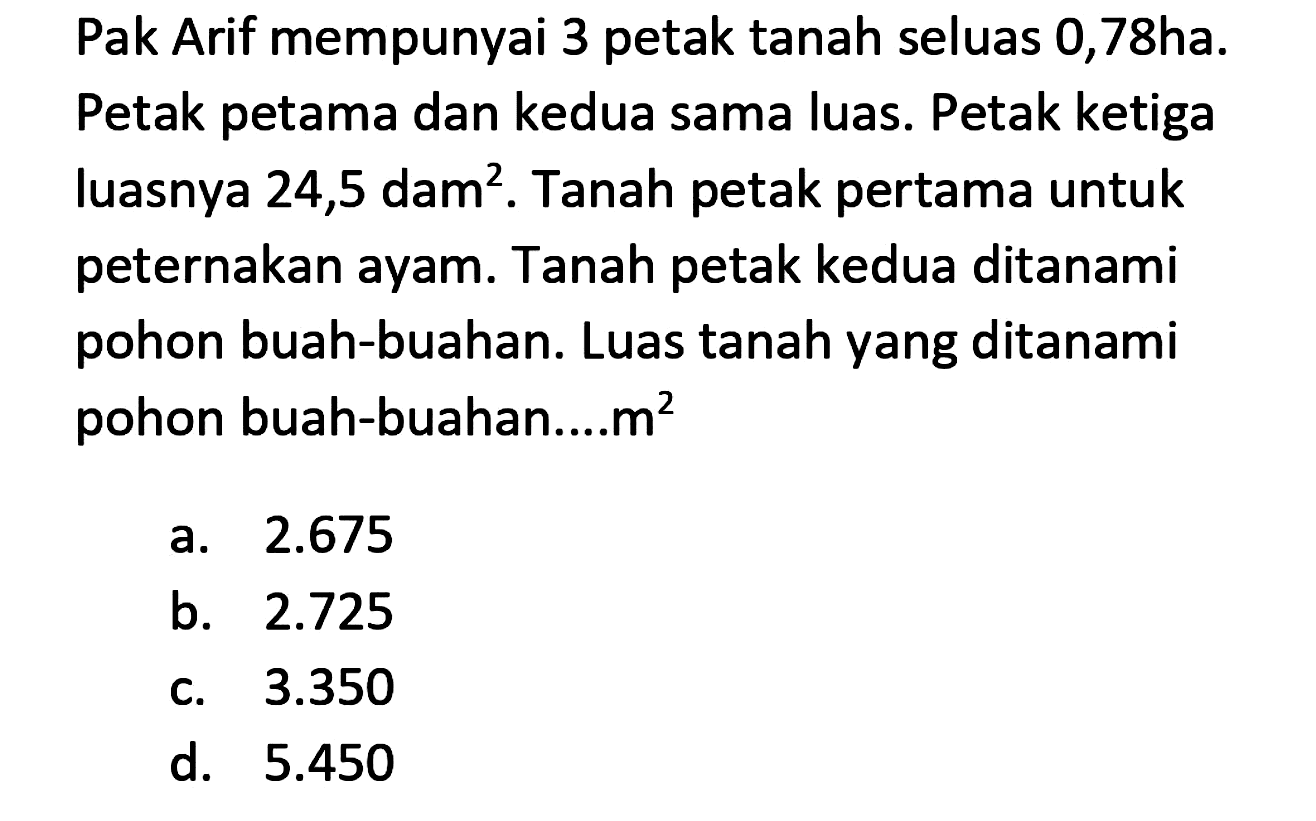 Pak Arif mempunyai 3 petak tanah seluas 0,78ha. Petak petama dan kedua sama luas. Petak ketiga luasnya  24,5 dam^(2) . Tanah petak pertama untuk peternakan ayam. Tanah petak kedua ditanami pohon buah-buahan. Luas tanah yang ditanami pohon buah-buahan....m²
a.  2.675 
b.  2.725 
c.  3.350 
d.  5.450 