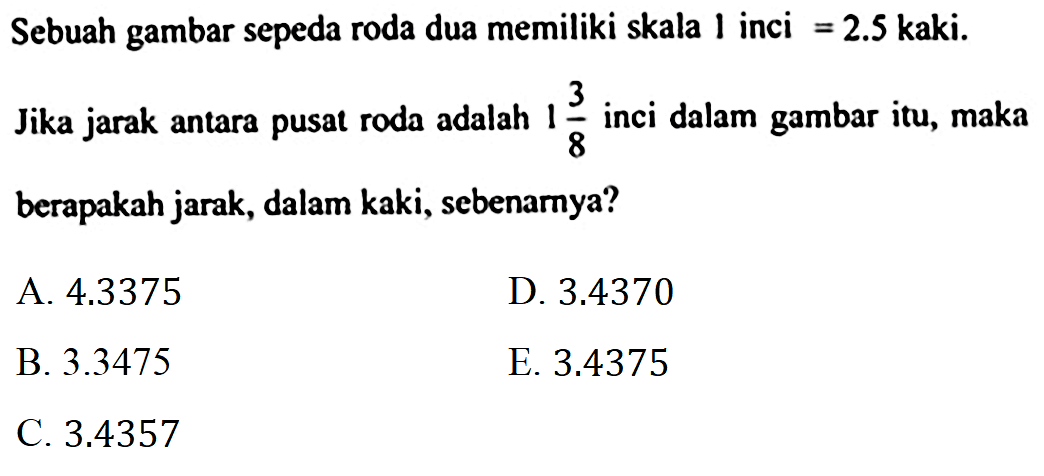 Sebuah gambar sepeda roda dua memiliki skala 1 inci =2.5 kaki.
Jika jarak antara pusat roda adalah 1 3/8 inci dalam gambar itu, maka berapakah jarak, dalam kaki, sebenamya?
