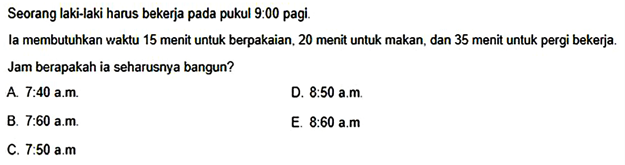 Seorang laki-laki harus bekerja pada pukul 9:00 pagi. la membutuhkan waktu 15 menit untuk berpakaian, 20 menit untuk makan, dan 35 menit untuk pergi bekerja. Jam berapakah ia seharusnya bangun?
