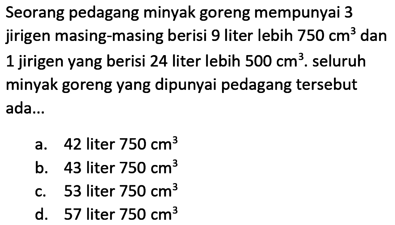 Seorang pedagang minyak goreng mempunyai 3 jirigen masing-masing berisi 9 liter lebih  750 cm^(3)  dan 1 jirigen yang berisi 24 liter lebih  500 cm^(3) . seluruh minyak goreng yang dipunyai pedagang tersebut ada...
a. 42 liter  750 cm^(3) 
b. 43 liter  750 cm^(3) 
c. 53 liter  750 cm^(3) 
d. 57 liter  750 cm^(3) 