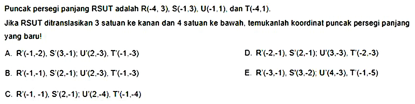 Puncak persegi panjang RSUT adalah  R(-4,3), S(-1,3), U(-1,1) , dan  T(-4,1) .
Jika RSUT ditranslasikan 3 satuan ke kanan dan 4 satuan ke bawah, temukanlah koordinat puncak persegi panjang yang baru!
A. R'(-1,-2), S'  (3,-1) ;  U'(2,-3), T'(-1,-3)
D. R'(-2,-1), S'(2,-1); U'(3,-3), T'(-2,-3)
B. R'(-1,-1), S'  (2,-1) ; U'(2,-3), T'(-1,-3) 
E. R'(-3,-1),  S'(3,-2) ; U'(4,-3), T'(-1,-5) 
C. R'(-1, - 1), S'(2,-1); U'(2,-4), T'(-1,-4)