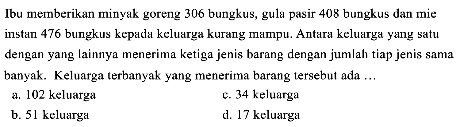 Ibu memberikan minyak goreng 306 bungkus, gula pasir 408 bungkus dan mie instan 476 bungkus kepada keluarga kurang mampu. Antara keluarga yang satu dengan yang lainnya menerima ketiga jenis barang dengan jumlah tiap jenis sama banyak. Keluarga terbanyak yang menerima barang tersebut ada ...
a. 102 keluarga
c. 34 keluarga
b. 51 keluarga
d. 17 keluarga