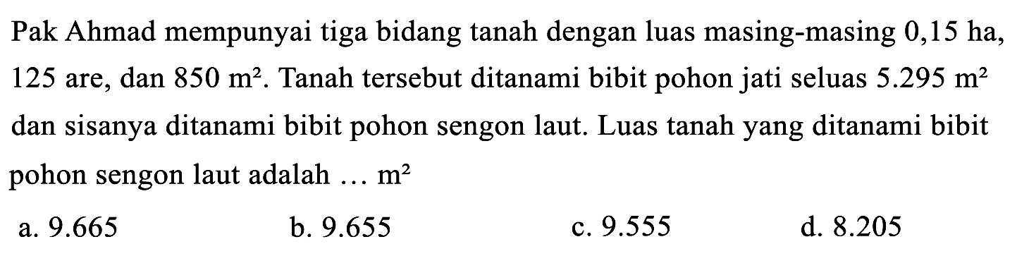 Pak Ahmad mempunyai tiga bidang tanah dengan luas masing-masing 0,15 ha, 125 are, dan 850 m^2. Tanah tersebut ditanami bibit pohon jati seluas 5.295 m^2 dan sisanya ditanami bibit pohon sengon laut. Luas tanah yang ditanami bibit pohon sengon laut adalah... m^2 
