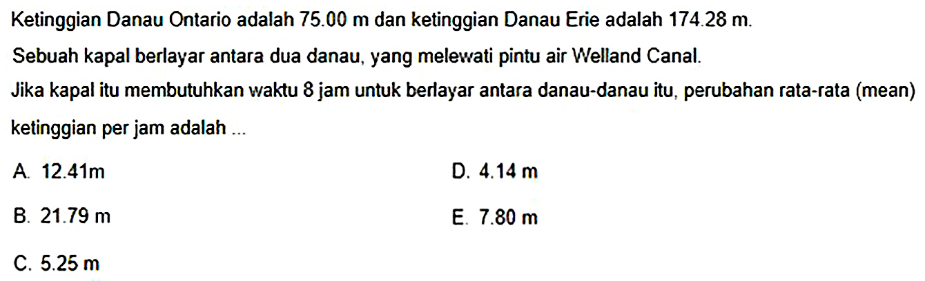 Ketinggian Danau Ontario adalah  75.00 m  dan ketinggian Danau Erie adalah  174.28 m .
Sebuah kapal berlayar antara dua danau, yang melewati pintu air Welland Canal.
Jika kapal itu membutuhkan waktu 8 jam untuk berlayar antara danau-danau itu, perubahan rata-rata (mean)
ketinggian per jam adalah ...
