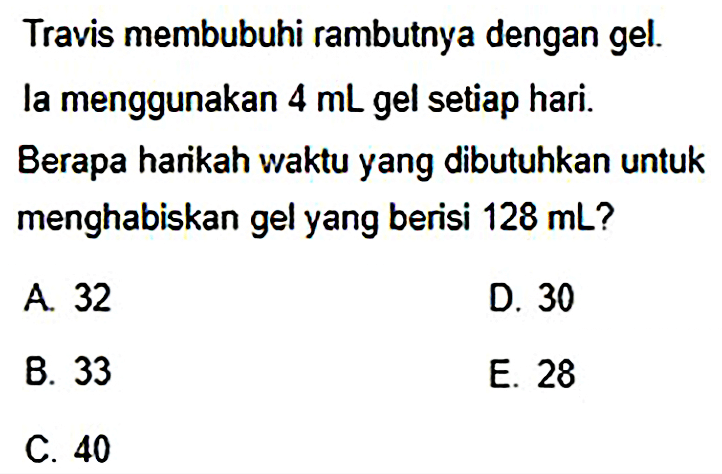 Travis membubuhi rambutnya dengan gel.
la menggunakan  4 mL  gel setiap hari.
Berapa harikah waktu yang dibutuhkan untuk menghabiskan gel yang berisi  128 mL  ?
A. 32
D. 30
B. 33
E. 28
C. 40