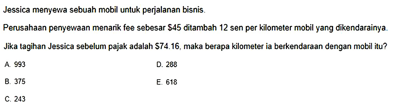 Jessica menyewa sebuah mobil untuk perjalanan bisnis. Perusahaan penyewaan menarik fee sebesar $45 ditambah 12 sen per kilometer mobil yang dikendarainya. Jika tagihan Jessica sebelum pajak adalah $74.16, maka berapa kilometer ia berkendaraan dengan mobil itu?