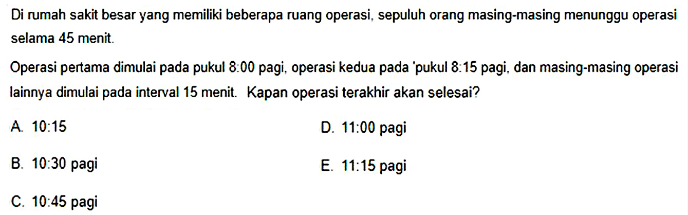 Di rumah sakit besar yang memiliki beberapa ruang operasi, sepuluh orang masing-masing menunggu operasi selama 45 menit.

Operasi pertama dimulai pada pukul 8:00 pagi, operasi kedua pada 'pukul  8: 15  pagi, dan masing-masing operasi lainnya dimulai pada interval 15 menit. Kapan operasi terakhir akan selesai?
A.  10: 15 
D.  11: 00  pagi
B.  10: 30  pagi
E.  11: 15  pagi
C.  10: 45  pagi