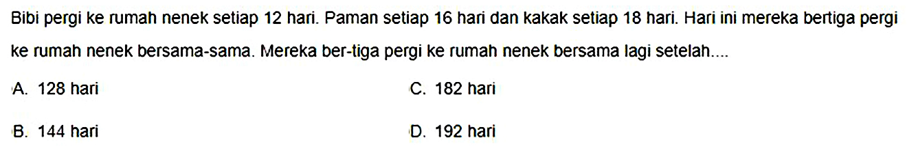 Bibi pergi ke ruman nenek setiap 12 hari. Paman setiap 16 hari dan kakak setiap 18 hari. Hari ini mereka bertiga pergi ke rumah nenek bersama-sama. Mereka ber-tiga pergi ke rumah nenek bersama lagi setelah....
A. 128 hari
C. 182 hari
B. 144 hari
D. 192 hari