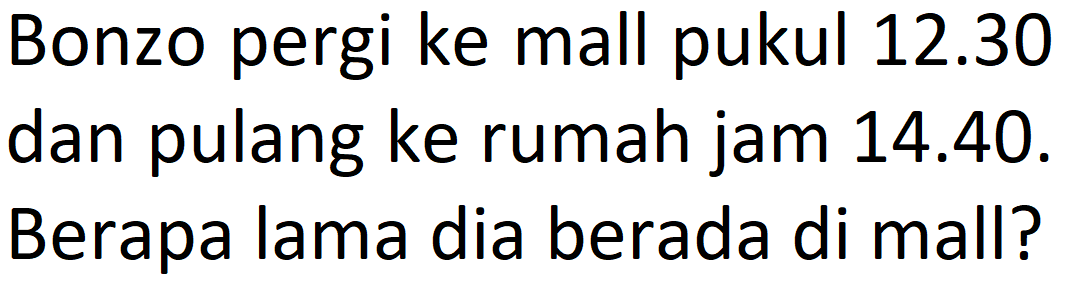 Bonzo pergi ke mall pukul  12.30  dan pulang ke rumah jam 14.40. Berapa lama dia berada di mall?