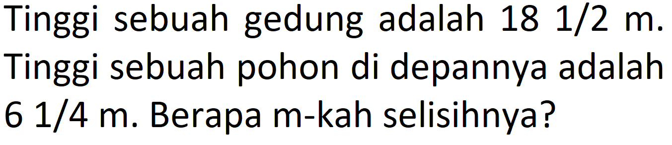 Tinggi sebuah gedung adalah 18 1/2 m. Tinggi sebuah pohon di depannya adalah 6 1/4 m. Berapa m-kah selisihnya?