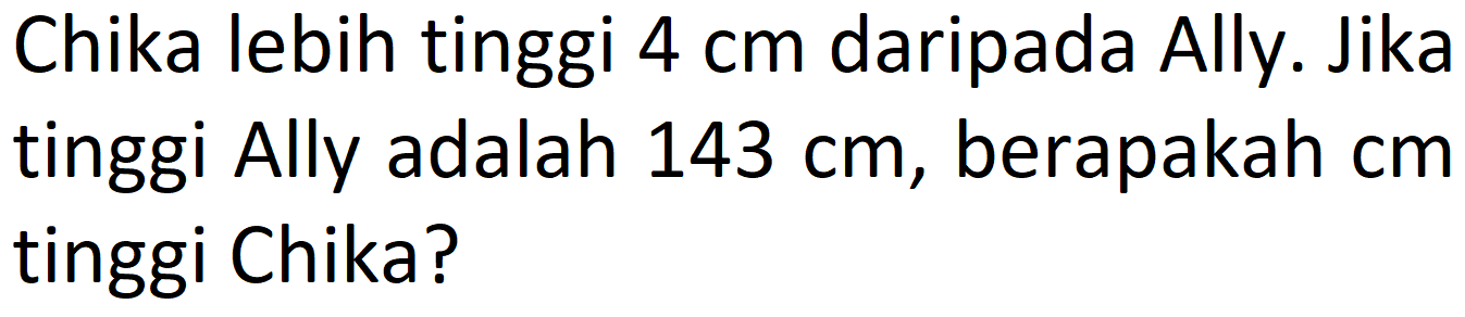 Chika lebih tinggi 4 cm daripada Ally. Jika tinggi Ally adalah 143 cm, berapakah cm tinggi Chika?