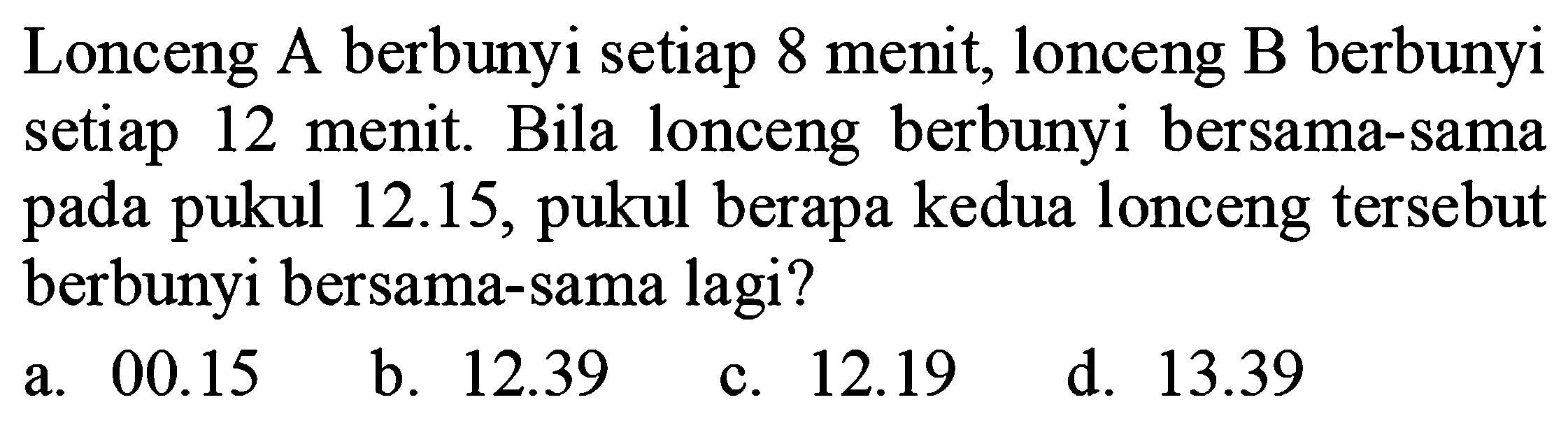 Lonceng A berbunyi setiap 8 menit, lonceng B berbunyi setiap 12 menit. Bila lonceng berbunyi bersama-sama pada pukul  12.15 , pukul berapa kedua lonceng tersebut berbunyi bersama-sama lagi?
a.  00.15 
b.  12.39 
c.  12.19 
d.  13.39 