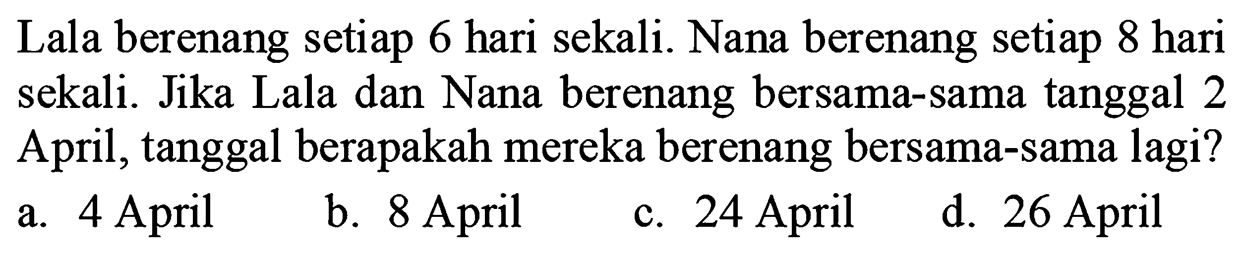 Lala berenang setiap 6 hari sekali. Nana berenang setiap 8 hari sekali. Jika Lala dan Nana berenang bersama-sama tanggal 2 April, tanggal berapakah mereka berenang bersama-sama lagi?
a. 4 April
b. 8 April
c. 24 April
d. 26 April