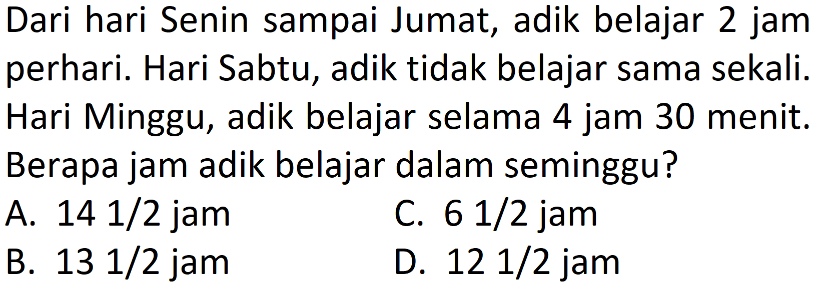 Dari hari Senin sampai Jumat, adik belajar 2 jam perhari. Hari Sabtu, adik tidak belajar sama sekali. Hari Minggu, adik belajar selama 4 jam 30 menit. Berapa jam adik belajar dalam seminggu?
