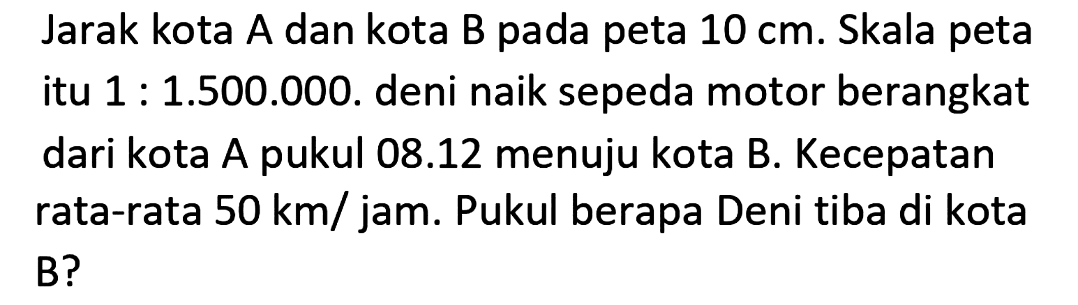 Jarak kota A dan kota B pada peta  10 cm . Skala peta itu  1: 1.500 .000 . deni naik sepeda motor berangkat dari kota A pukul  08.12  menuju kota B. Kecepatan rata-rata  50 ~km / jam . Pukul berapa Deni tiba di kota B?