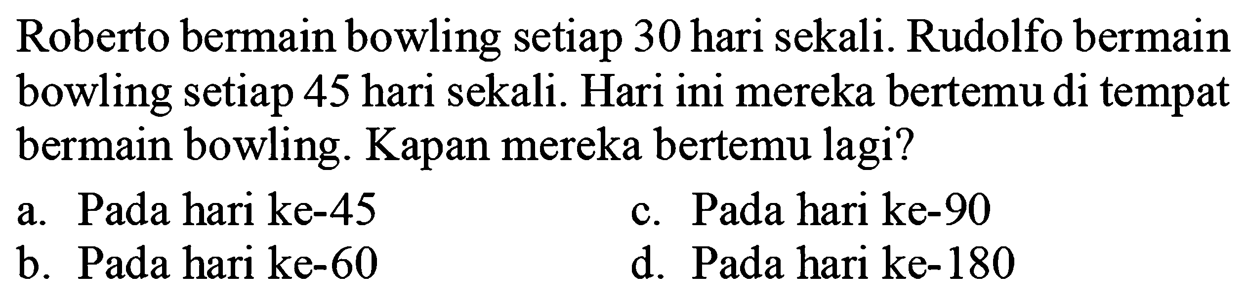 Roberto bermain bowling setiap 30 hari sekali. Rudolfo bermain bowling setiap 48 hari sekali. Hari ini mereka bertemu di tempat bermain bowling. Kapan mereka bertemu lagi?
a. Pada hari ke-45
c. Pada hari ke- 90
b. Pada hari ke- 60
d. Pada hari ke- 180