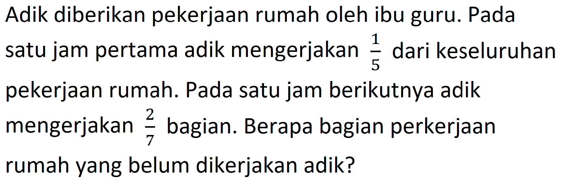 Adik diberikan pekerjaan rumah oleh ibu guru. Pada satu jam pertama adik mengerjakan 1/5 dari keseluruhan pekerjaan rumah. Pada satu jam berikutnya adik mengerjakan 2/7 bagian. Berapa bagian perkerjaan rumah yang belum dikerjakan adik?