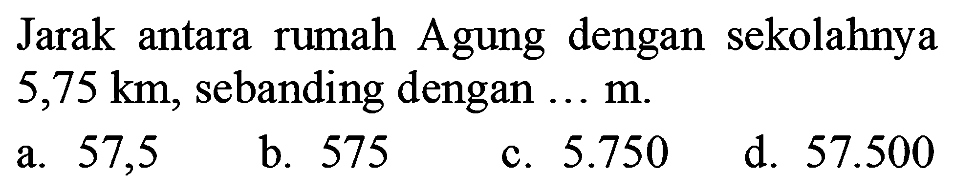 Jarak antara rumah Agung dengan sekolahnya  5,75 ~km , sebanding dengan  ... m .
a. 57,5
b. 575
c.  5.750 
d.  57.500 