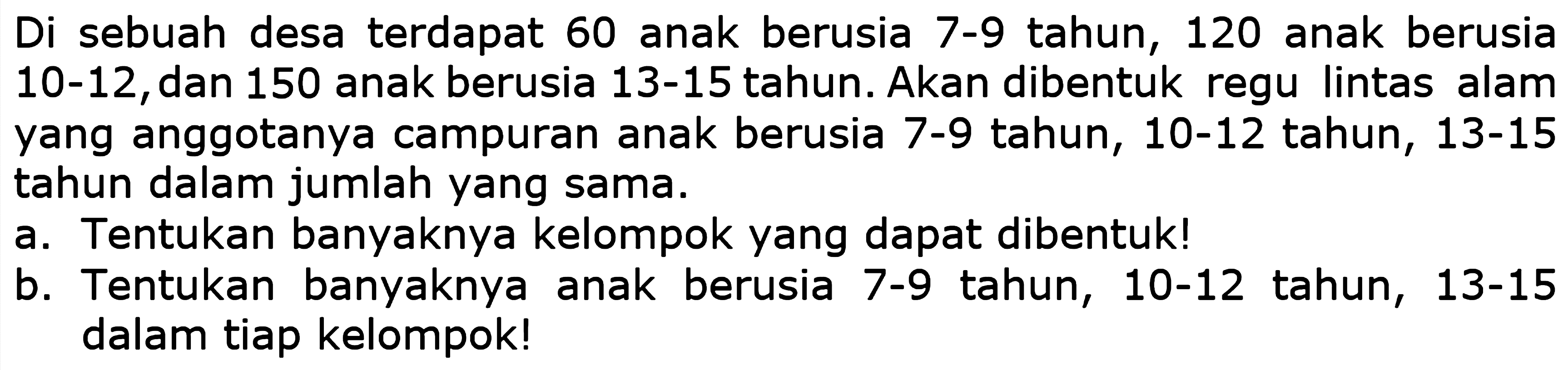 Di sebuah desa terdapat 60 anak berusia 7-9 tahun, 120 anak berusia 10-12, dan 150 anak berusia 13-15 tahun. Akan dibentuk regu lintas alam yang anggotanya campuran anak berusia 7-9 tahun, 10-12 tahun, 13-15 tahun dalam jumlah yang sama.
a. Tentukan banyaknya kelompok yang dapat dibentuk!
b. Tentukan banyaknya anak berusia 7-9 tahun, 10-12 tahun, 13-15 dalam tiap kelompok!