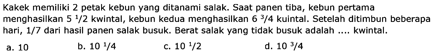 Kakek memiliki 2 petak kebun yang ditanami salak. Saat panen tiba, kebun pertama menghasilkan 5 1/2 kwintal, kebun kedua menghasilkan 6 3/4  kuintal. Setelah ditimbun beberapa hari,  1/7 dari hasil panen salak busuk. Berat salak yang tidak busuk adalah .... kwintal.
