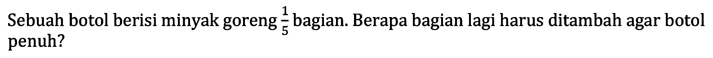 Sebuah botol berisi minyak goreng 1/5 bagian. Berapa bagian lagi harus ditambah agar botol penuh?